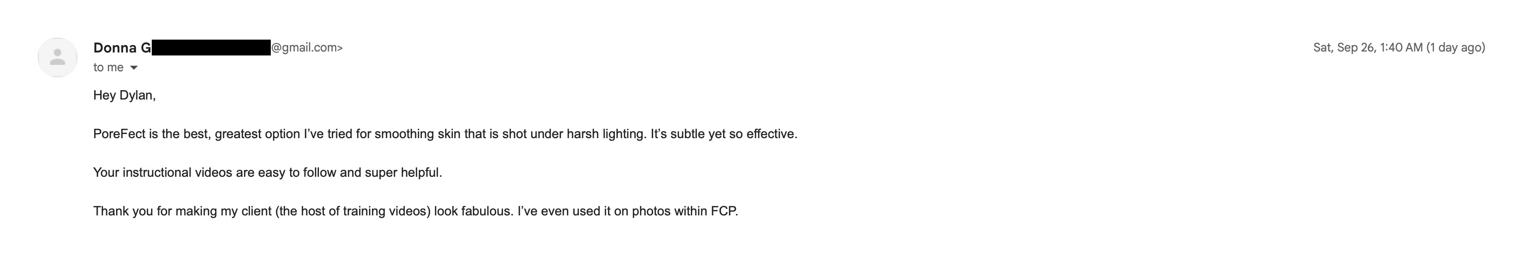 Email from Donna, who edits training videos for a client: PoreFect is the best, greatest option I've tried for smoothing skin that is shot under harsh lighting. It's subtle yet so effective. Your instructional videos are easy to follow and super helpful. Thank you for making my client (the host of training videos) look fabulous. I've even used it on photos within FCP.