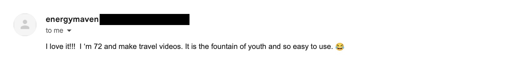 Email from energymaven, a 72-year-old travel video maker: I love it!!! I'm 72 and make travel videos. It is the fountain of youth and so easy to use.