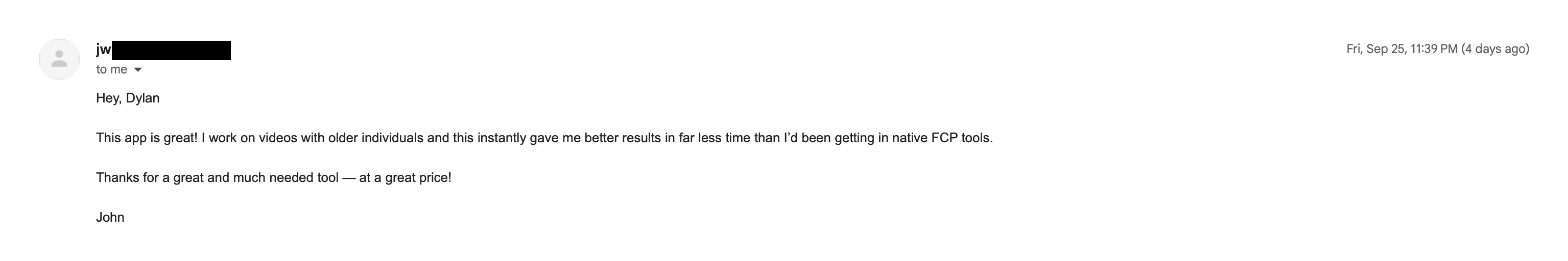 Email from John, who edits videos of older people: This app is great! I work on videos with older individuals and this instantly gave me better results in far less time than I'd been getting in native FCP tools. Thanks for a great and much needed tool, at a great price!