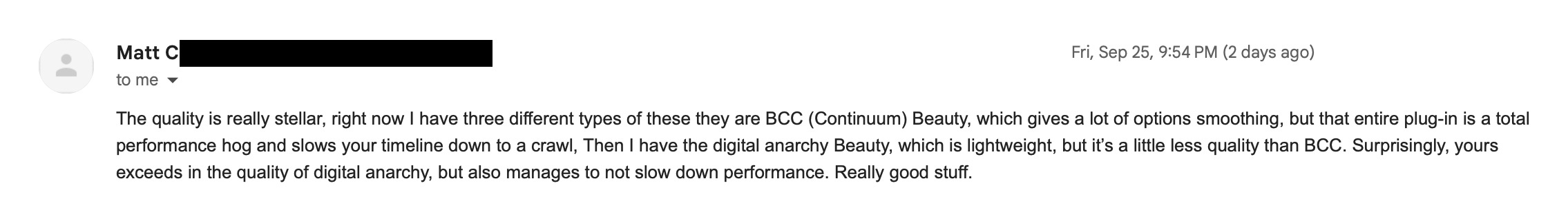Email from Matt Chambers: The quality is really stellar. Right now I have three different types of these: BCC (Continuum) Beauty, which gives a lot of smoothing options but is a total performance hog and slows your timeline down to a crawl, and Digital Anarchy Beauty, which is lightweight but a little less quality than BCC. Surprisingly, yours exceeds the quality of Digital Anarchy but also manages to not slow down performance. Really good stuff.