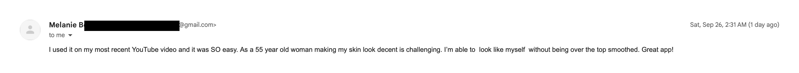 Email from Melanie, a YouTuber: I used it on my most recent YouTube video and it was SO easy. As a 55 year old woman making my skin look decent is challenging. I'm able to look like myself without being over the top smoothed. Great app!