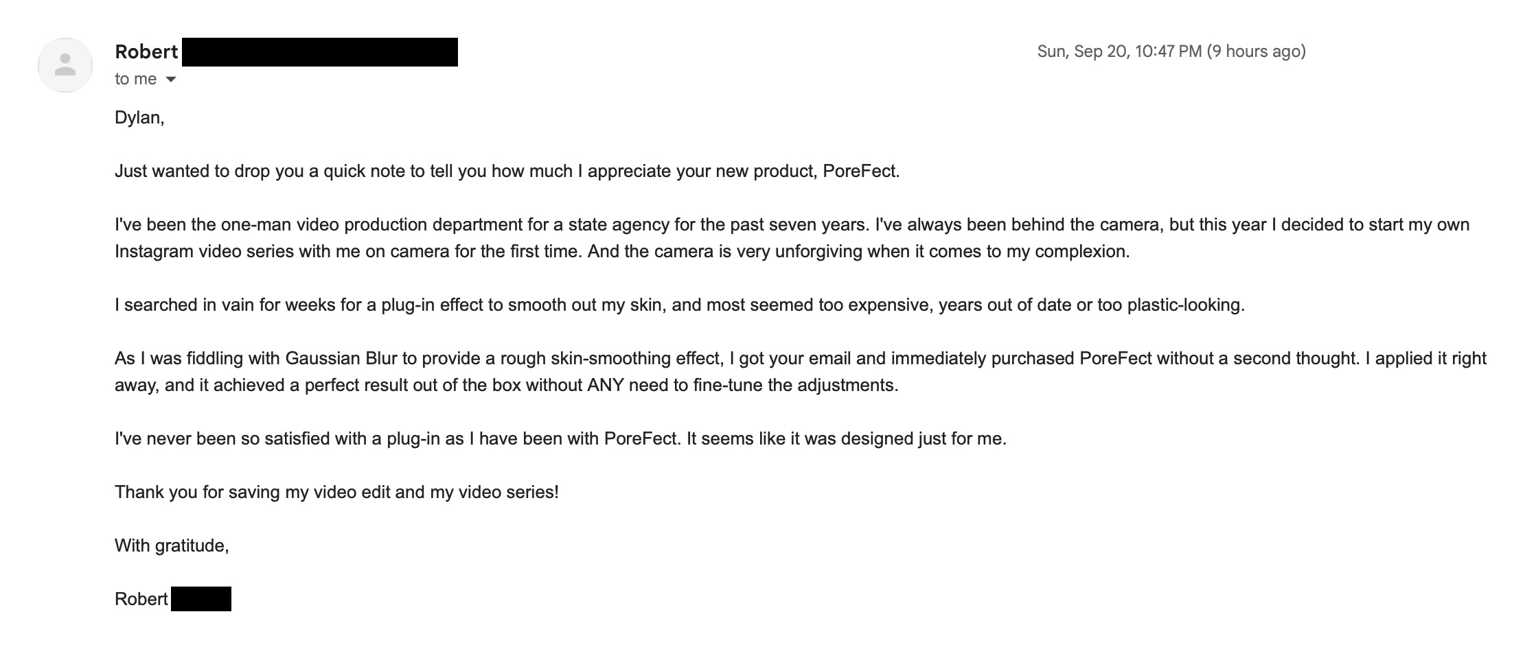 Email from Robert, the one-man video production department for a state agency: I searched in vain for weeks for a plug-in effect to smooth out my skin. As I was fiddling with Gaussian Blur I got your email and immediately purchased PoreFect. It achieved a perfect result out of the box without any need to fine-tune. I have never been so satisfied with a plug-in. Thank you for saving my video edit and my video series.
